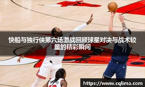 快船与独行侠第六场激战回顾球星对决与战术较量的精彩瞬间